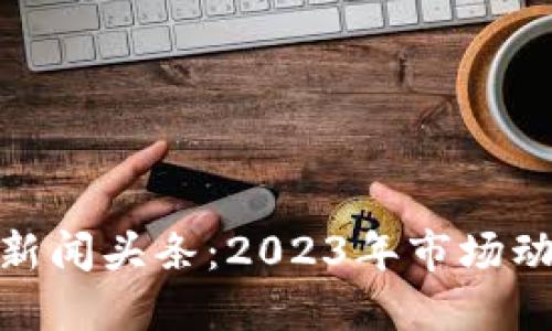 最新加密货币新闻头条：2023年市场动态与未来趋势